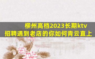 柳州高档2023长期ktv招聘遇到老店的你如何青云直上